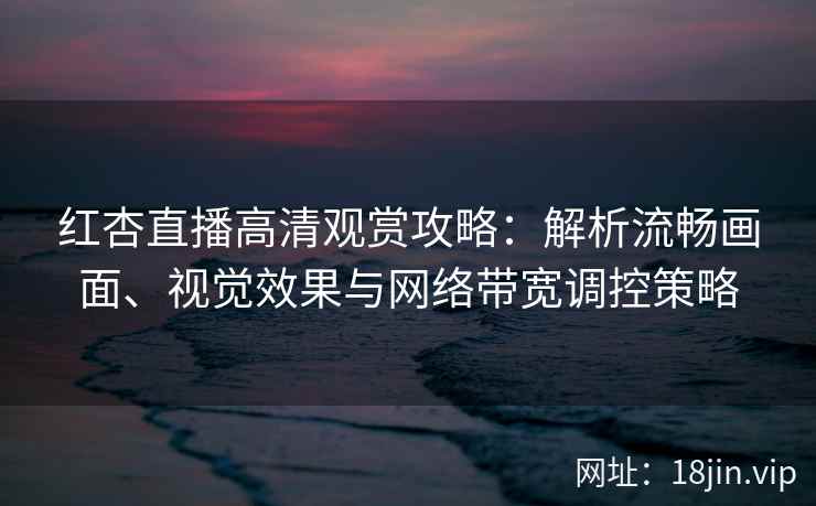红杏直播高清观赏攻略：解析流畅画面、视觉效果与网络带宽调控策略