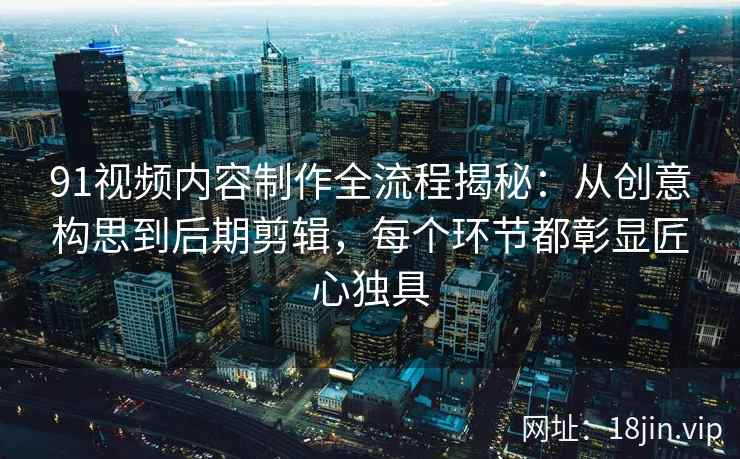 91视频内容制作全流程揭秘：从创意构思到后期剪辑，每个环节都彰显匠心独具