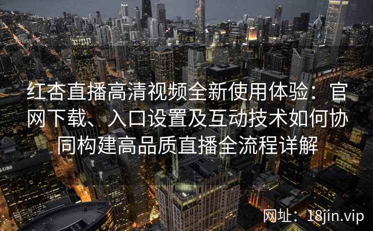 红杏直播高清视频全新使用体验：官网下载、入口设置及互动技术如何协同构建高品质直播全流程详解