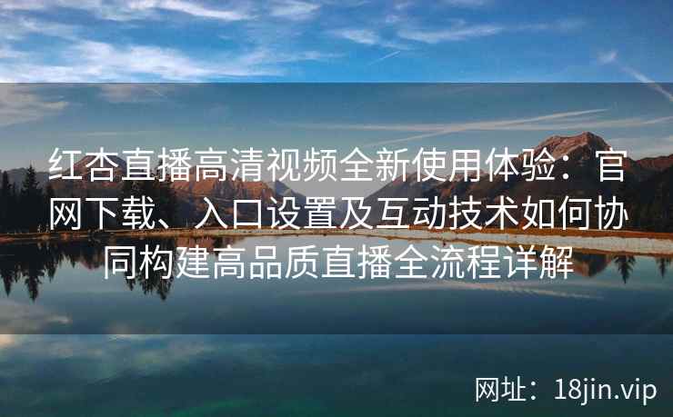 红杏直播高清视频全新使用体验：官网下载、入口设置及互动技术如何协同构建高品质直播全流程详解