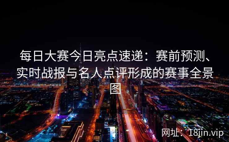 每日大赛今日亮点速递：赛前预测、实时战报与名人点评形成的赛事全景图