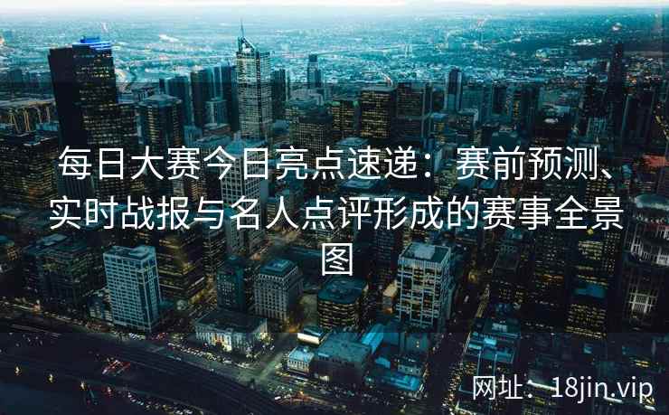 每日大赛今日亮点速递：赛前预测、实时战报与名人点评形成的赛事全景图