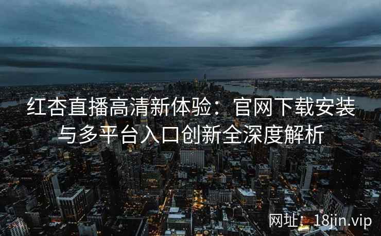 红杏直播高清新体验：官网下载安装与多平台入口创新全深度解析