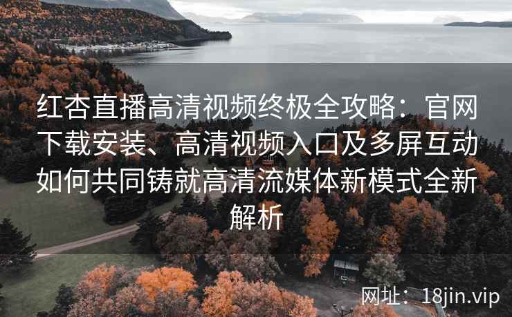 红杏直播高清视频终极全攻略：官网下载安装、高清视频入口及多屏互动如何共同铸就高清流媒体新模式全新解析