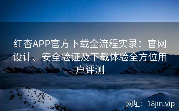 红杏APP官方下载全流程实录：官网设计、安全验证及下载体验全方位用户评测