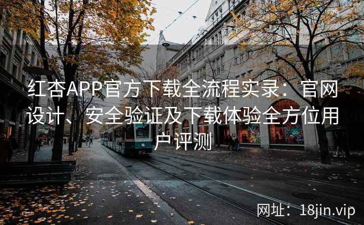 红杏APP官方下载全流程实录：官网设计、安全验证及下载体验全方位用户评测