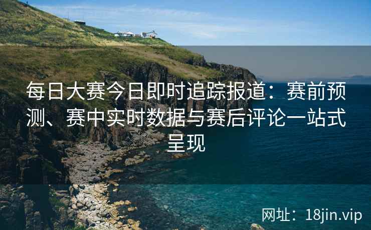 每日大赛今日即时追踪报道：赛前预测、赛中实时数据与赛后评论一站式呈现