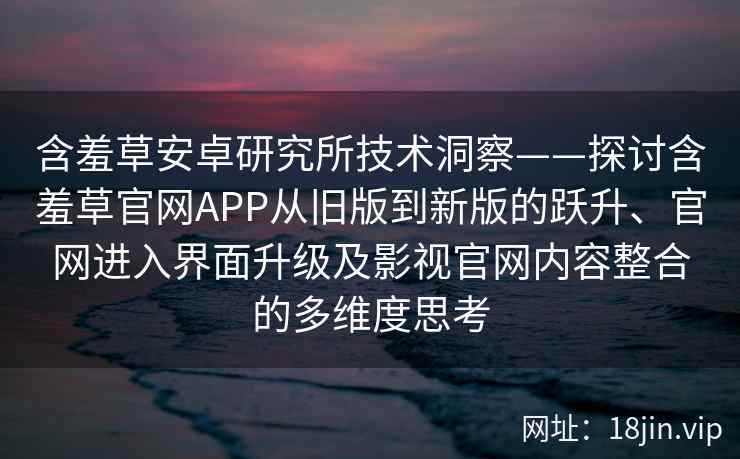 含羞草安卓研究所技术洞察——探讨含羞草官网APP从旧版到新版的跃升、官网进入界面升级及影视官网内容整合的多维度思考