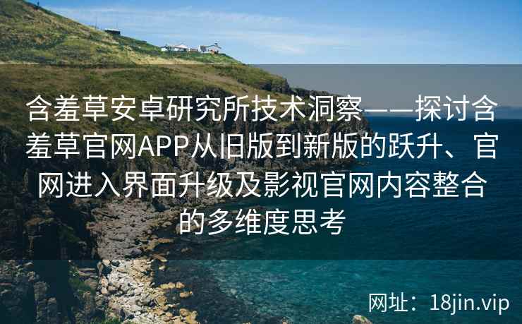 含羞草安卓研究所技术洞察——探讨含羞草官网APP从旧版到新版的跃升、官网进入界面升级及影视官网内容整合的多维度思考