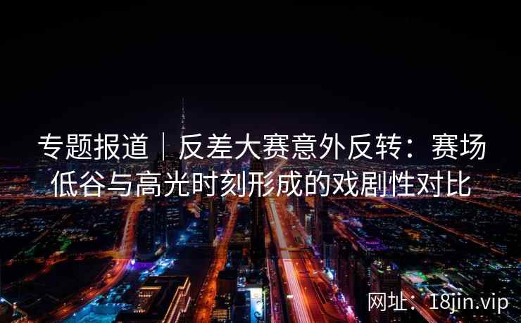 专题报道｜反差大赛意外反转：赛场低谷与高光时刻形成的戏剧性对比