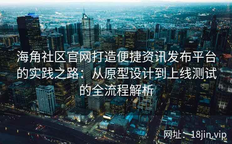 海角社区官网打造便捷资讯发布平台的实践之路：从原型设计到上线测试的全流程解析