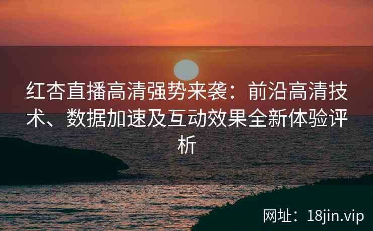 红杏直播高清强势来袭：前沿高清技术、数据加速及互动效果全新体验评析