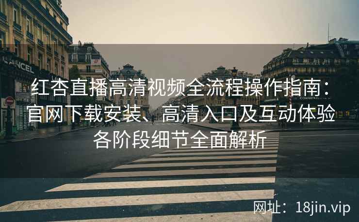 红杏直播高清视频全流程操作指南：官网下载安装、高清入口及互动体验各阶段细节全面解析