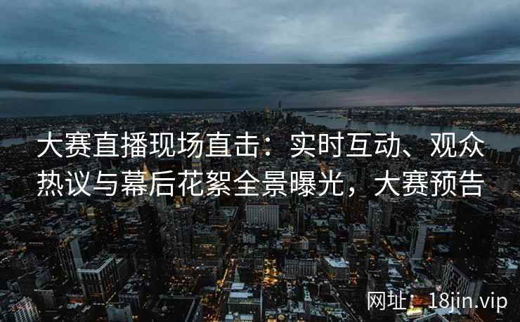 大赛直播现场直击：实时互动、观众热议与幕后花絮全景曝光，大赛预告