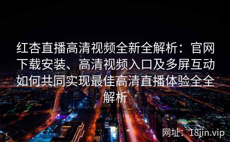 红杏直播高清视频全新全解析：官网下载安装、高清视频入口及多屏互动如何共同实现最佳高清直播体验全全解析