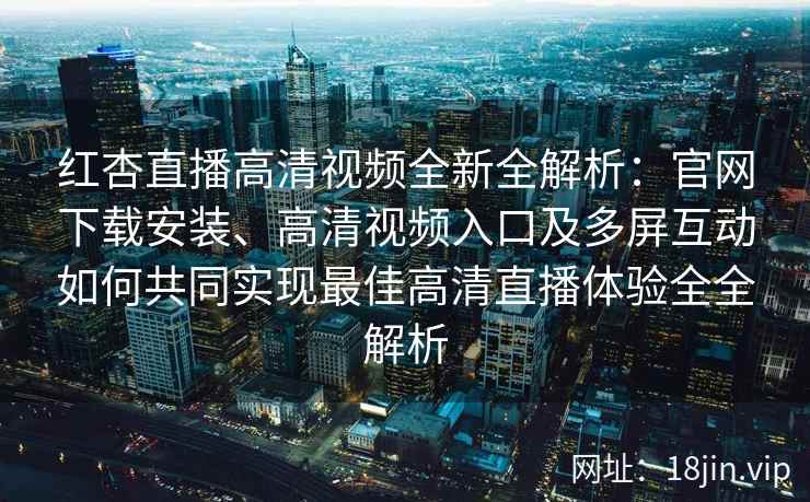 红杏直播高清视频全新全解析：官网下载安装、高清视频入口及多屏互动如何共同实现最佳高清直播体验全全解析