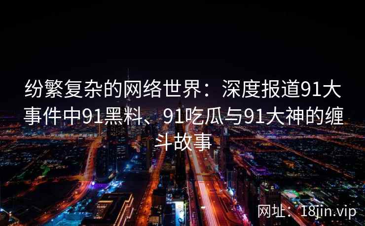 纷繁复杂的网络世界：深度报道91大事件中91黑料、91吃瓜与91大神的缠斗故事