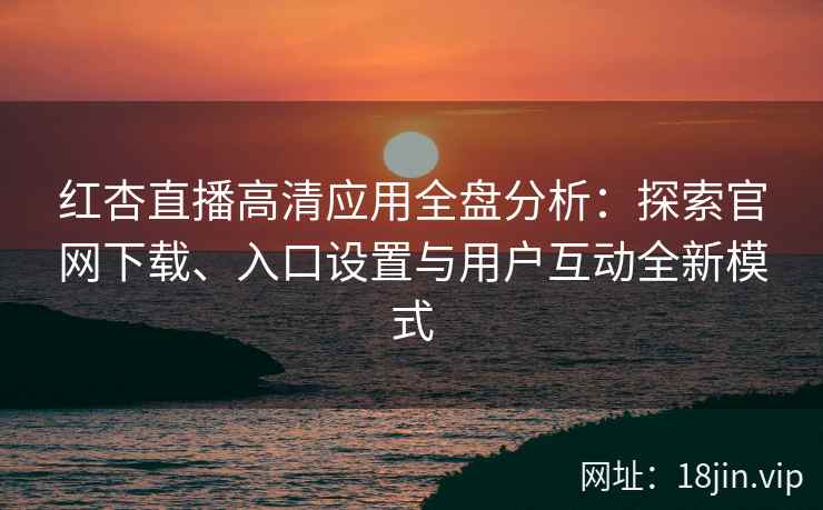 红杏直播高清应用全盘分析：探索官网下载、入口设置与用户互动全新模式