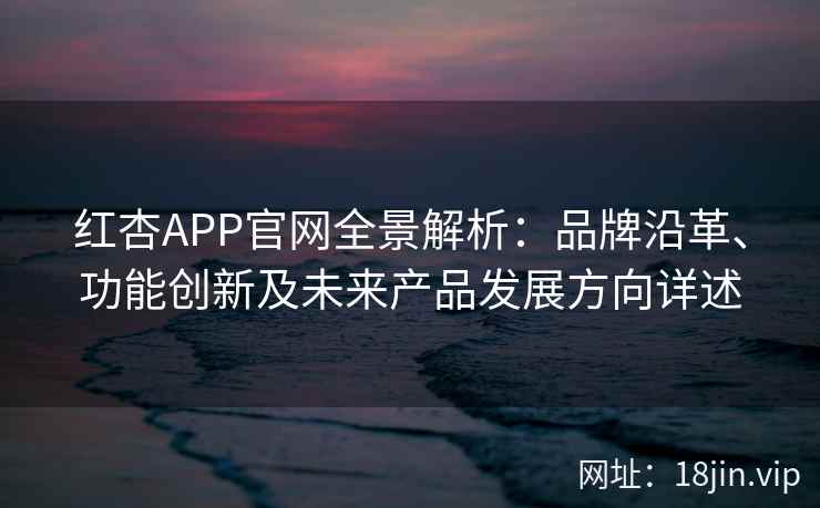 红杏APP官网全景解析：品牌沿革、功能创新及未来产品发展方向详述