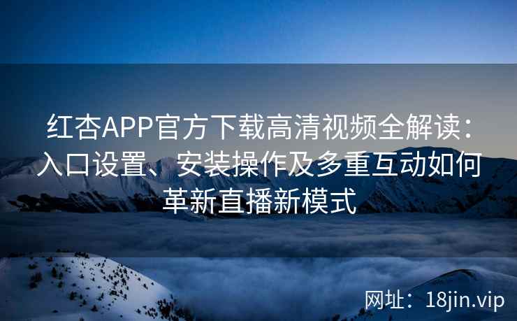 红杏APP官方下载高清视频全解读：入口设置、安装操作及多重互动如何革新直播新模式