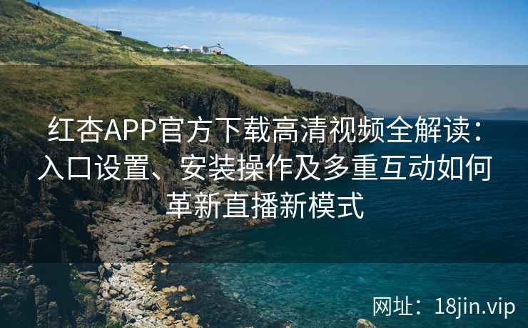 红杏APP官方下载高清视频全解读：入口设置、安装操作及多重互动如何革新直播新模式