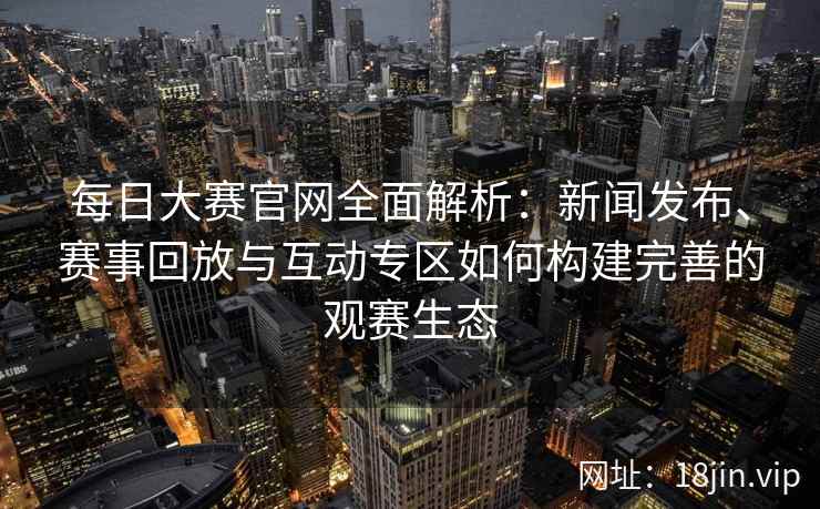 每日大赛官网全面解析：新闻发布、赛事回放与互动专区如何构建完善的观赛生态