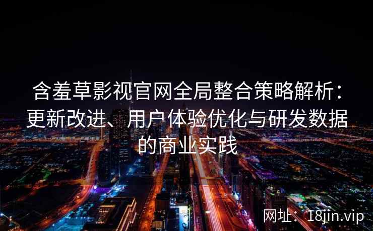 含羞草影视官网全局整合策略解析：更新改进、用户体验优化与研发数据的商业实践