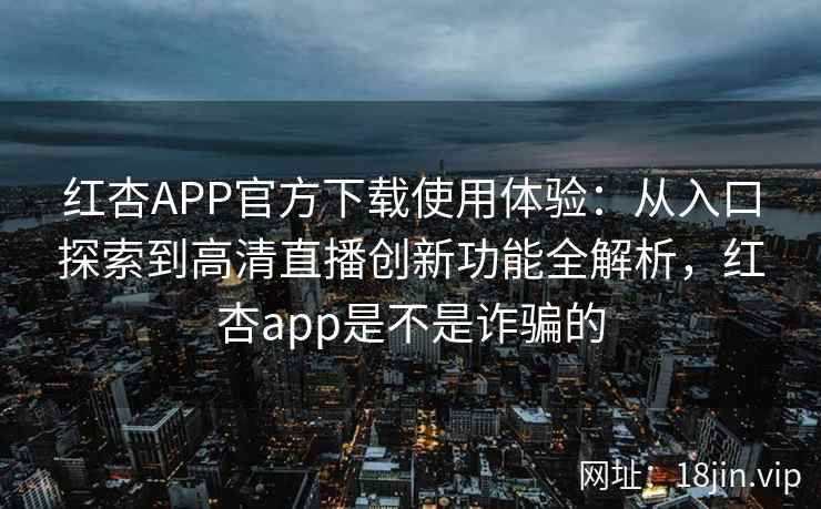 红杏APP官方下载使用体验：从入口探索到高清直播创新功能全解析，红杏app是不是诈骗的