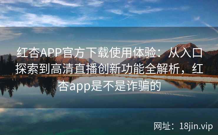红杏APP官方下载使用体验：从入口探索到高清直播创新功能全解析，红杏app是不是诈骗的