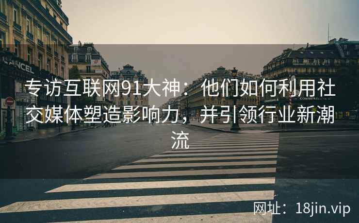 专访互联网91大神：他们如何利用社交媒体塑造影响力，并引领行业新潮流