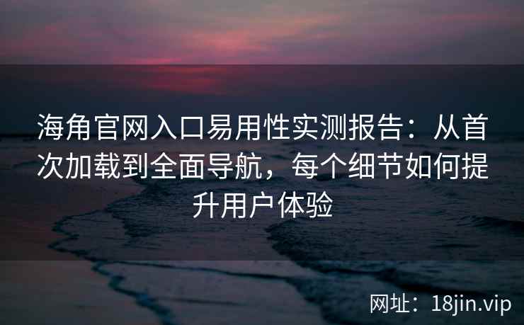 海角官网入口易用性实测报告：从首次加载到全面导航，每个细节如何提升用户体验