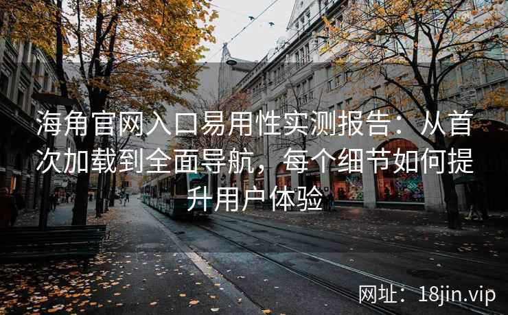 海角官网入口易用性实测报告：从首次加载到全面导航，每个细节如何提升用户体验