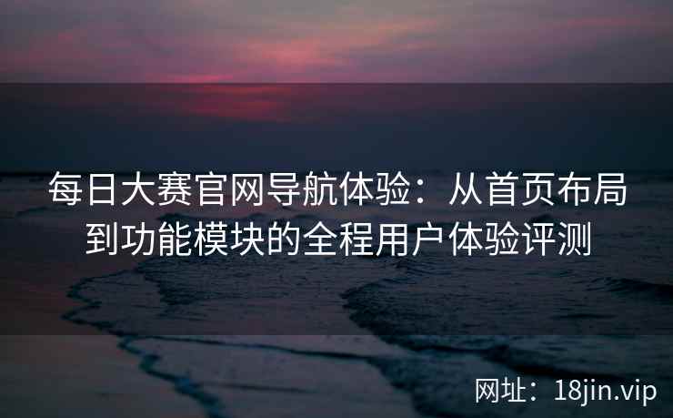 每日大赛官网导航体验：从首页布局到功能模块的全程用户体验评测
