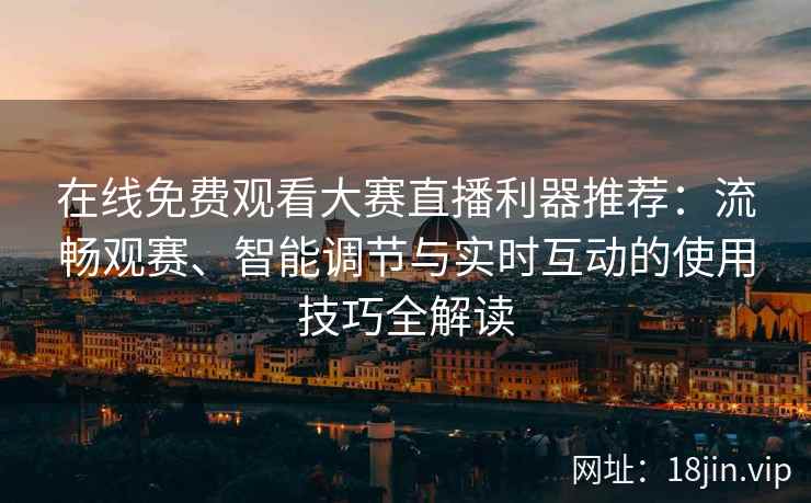 在线免费观看大赛直播利器推荐：流畅观赛、智能调节与实时互动的使用技巧全解读