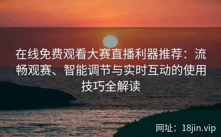 在线免费观看大赛直播利器推荐：流畅观赛、智能调节与实时互动的使用技巧全解读
