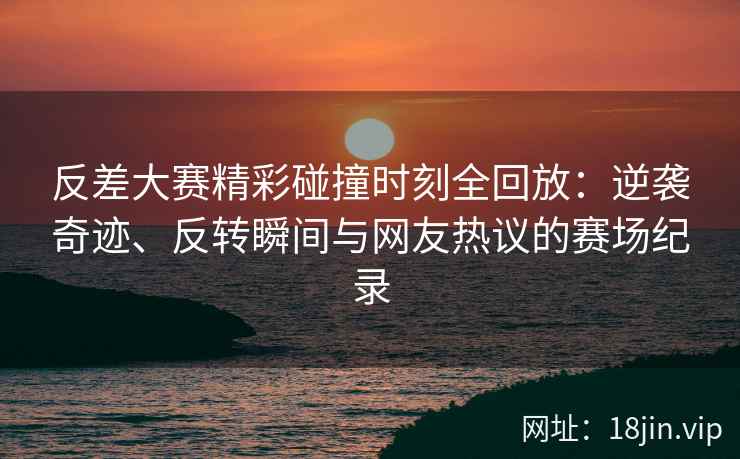 反差大赛精彩碰撞时刻全回放：逆袭奇迹、反转瞬间与网友热议的赛场纪录