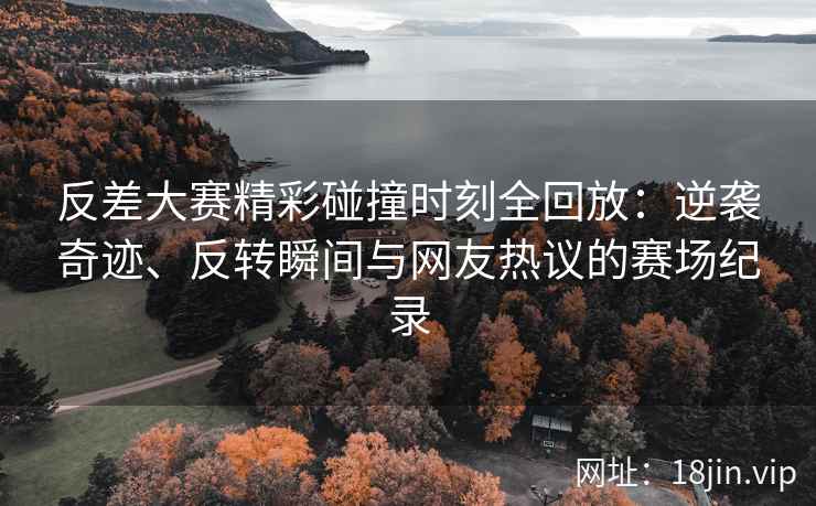 反差大赛精彩碰撞时刻全回放：逆袭奇迹、反转瞬间与网友热议的赛场纪录